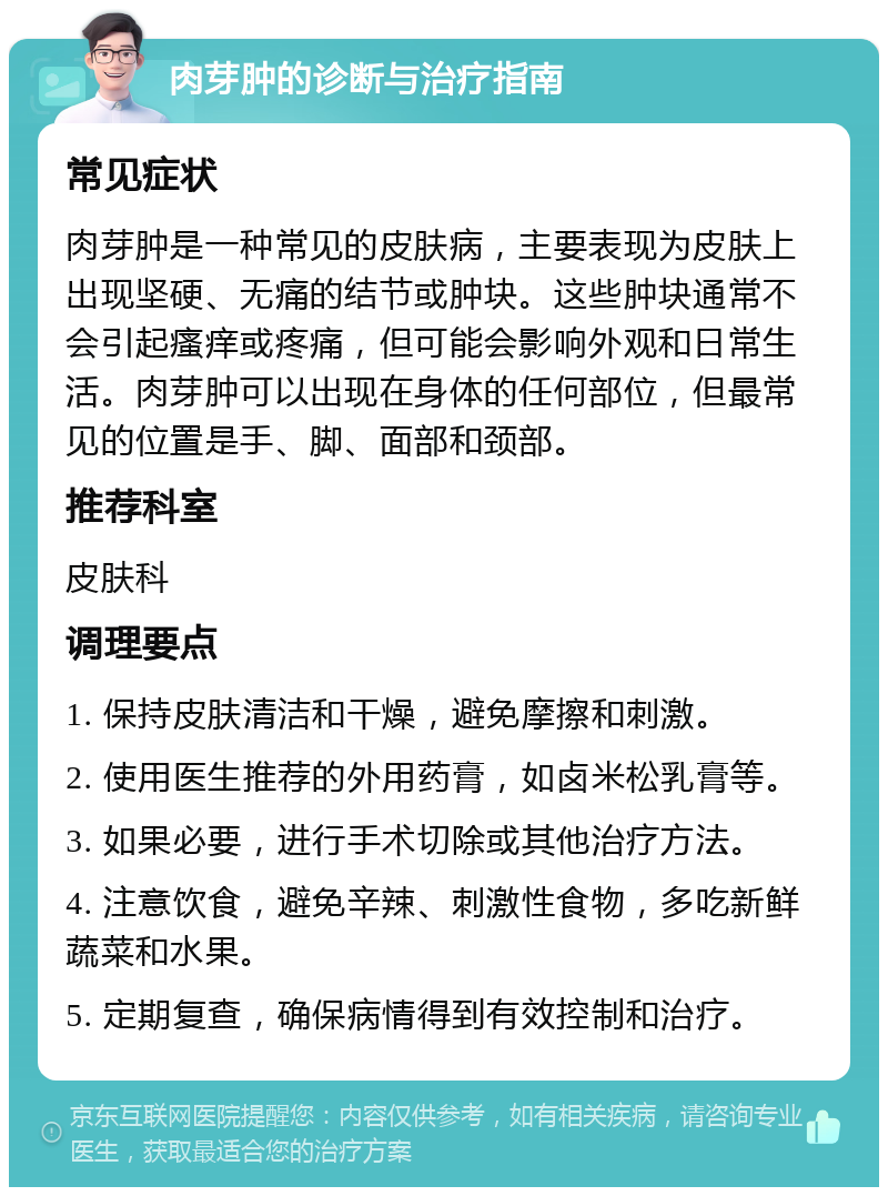 肉芽肿的诊断与治疗指南 常见症状 肉芽肿是一种常见的皮肤病，主要表现为皮肤上出现坚硬、无痛的结节或肿块。这些肿块通常不会引起瘙痒或疼痛，但可能会影响外观和日常生活。肉芽肿可以出现在身体的任何部位，但最常见的位置是手、脚、面部和颈部。 推荐科室 皮肤科 调理要点 1. 保持皮肤清洁和干燥，避免摩擦和刺激。 2. 使用医生推荐的外用药膏，如卤米松乳膏等。 3. 如果必要，进行手术切除或其他治疗方法。 4. 注意饮食，避免辛辣、刺激性食物，多吃新鲜蔬菜和水果。 5. 定期复查，确保病情得到有效控制和治疗。