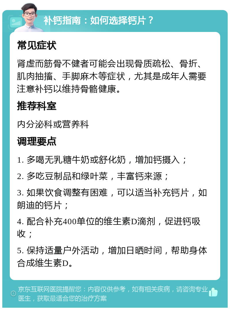 补钙指南：如何选择钙片？ 常见症状 肾虚而筋骨不健者可能会出现骨质疏松、骨折、肌肉抽搐、手脚麻木等症状，尤其是成年人需要注意补钙以维持骨骼健康。 推荐科室 内分泌科或营养科 调理要点 1. 多喝无乳糖牛奶或舒化奶，增加钙摄入； 2. 多吃豆制品和绿叶菜，丰富钙来源； 3. 如果饮食调整有困难，可以适当补充钙片，如朗迪的钙片； 4. 配合补充400单位的维生素D滴剂，促进钙吸收； 5. 保持适量户外活动，增加日晒时间，帮助身体合成维生素D。