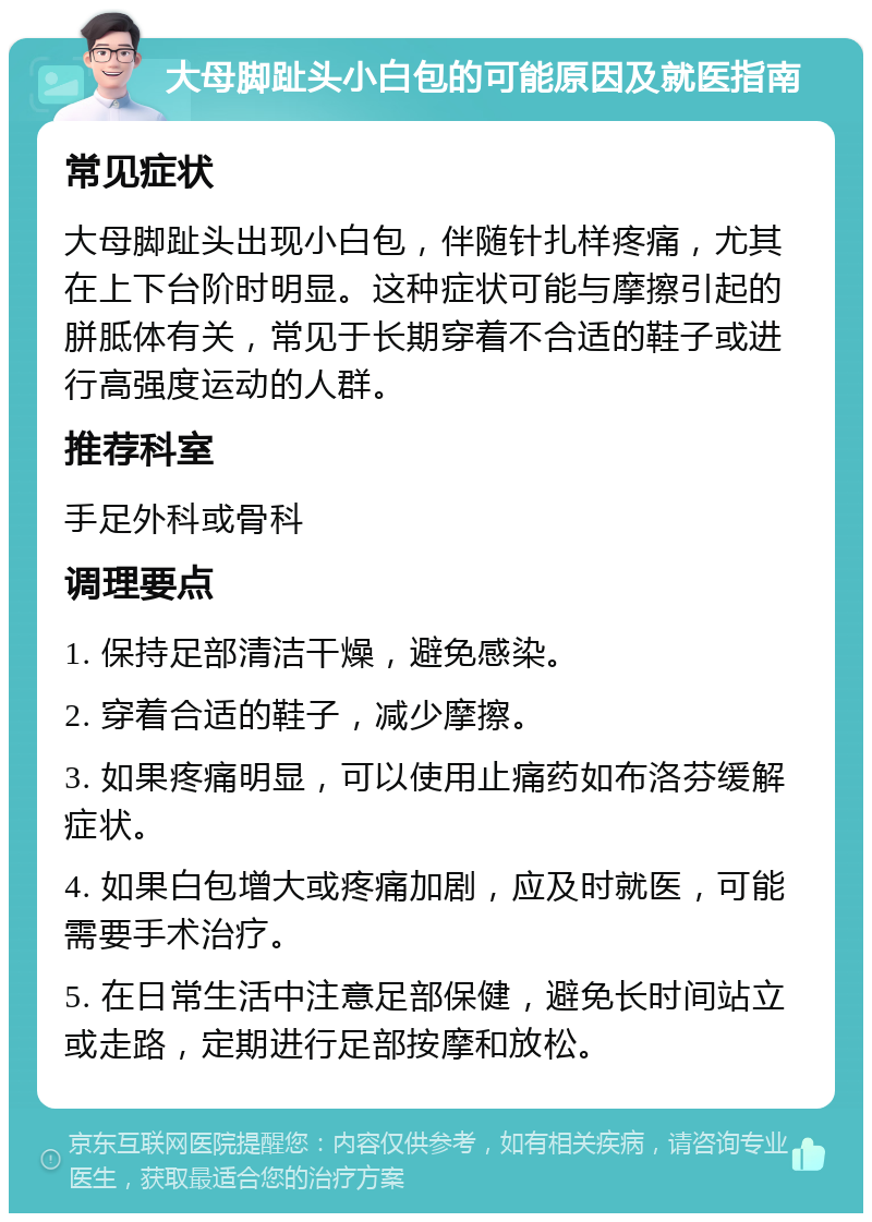 大母脚趾头小白包的可能原因及就医指南 常见症状 大母脚趾头出现小白包，伴随针扎样疼痛，尤其在上下台阶时明显。这种症状可能与摩擦引起的胼胝体有关，常见于长期穿着不合适的鞋子或进行高强度运动的人群。 推荐科室 手足外科或骨科 调理要点 1. 保持足部清洁干燥，避免感染。 2. 穿着合适的鞋子，减少摩擦。 3. 如果疼痛明显，可以使用止痛药如布洛芬缓解症状。 4. 如果白包增大或疼痛加剧，应及时就医，可能需要手术治疗。 5. 在日常生活中注意足部保健，避免长时间站立或走路，定期进行足部按摩和放松。