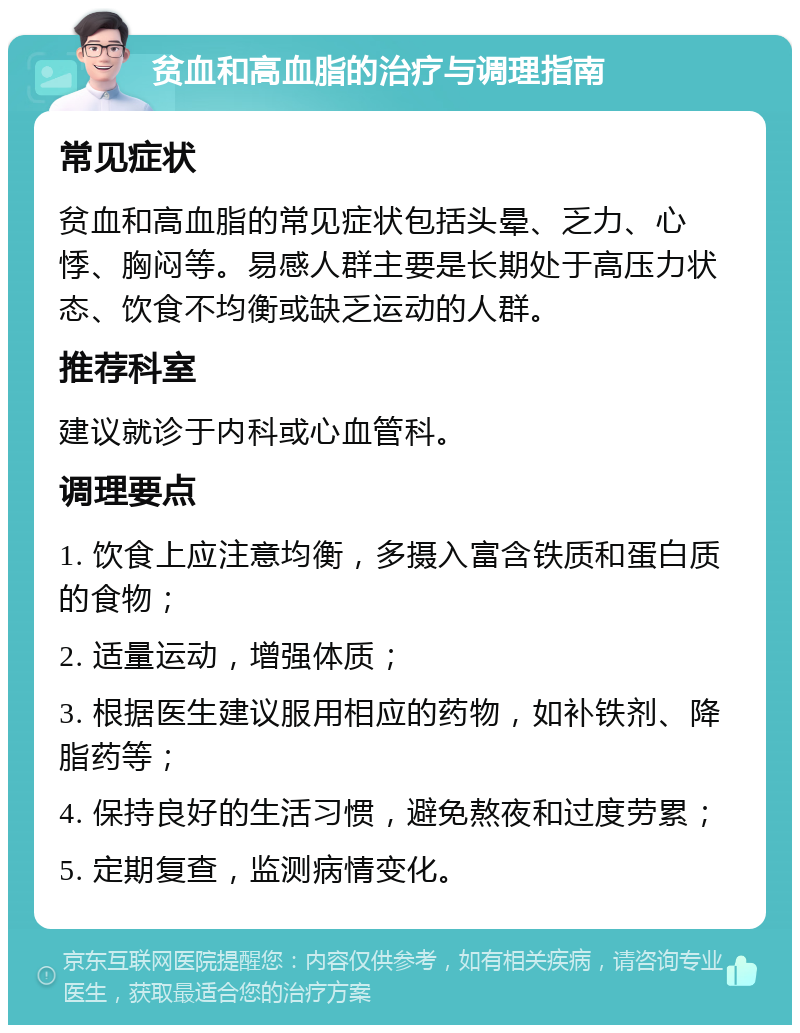 贫血和高血脂的治疗与调理指南 常见症状 贫血和高血脂的常见症状包括头晕、乏力、心悸、胸闷等。易感人群主要是长期处于高压力状态、饮食不均衡或缺乏运动的人群。 推荐科室 建议就诊于内科或心血管科。 调理要点 1. 饮食上应注意均衡，多摄入富含铁质和蛋白质的食物； 2. 适量运动，增强体质； 3. 根据医生建议服用相应的药物，如补铁剂、降脂药等； 4. 保持良好的生活习惯，避免熬夜和过度劳累； 5. 定期复查，监测病情变化。