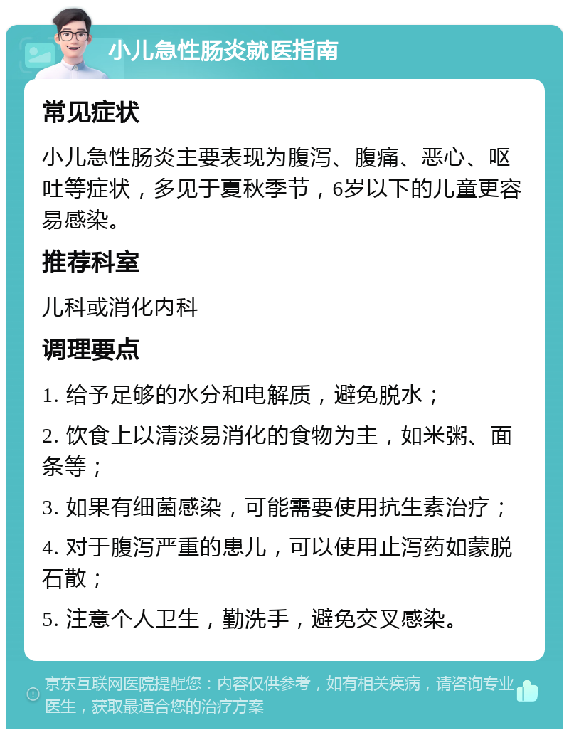 小儿急性肠炎就医指南 常见症状 小儿急性肠炎主要表现为腹泻、腹痛、恶心、呕吐等症状，多见于夏秋季节，6岁以下的儿童更容易感染。 推荐科室 儿科或消化内科 调理要点 1. 给予足够的水分和电解质，避免脱水； 2. 饮食上以清淡易消化的食物为主，如米粥、面条等； 3. 如果有细菌感染，可能需要使用抗生素治疗； 4. 对于腹泻严重的患儿，可以使用止泻药如蒙脱石散； 5. 注意个人卫生，勤洗手，避免交叉感染。