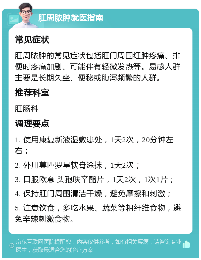 肛周脓肿就医指南 常见症状 肛周脓肿的常见症状包括肛门周围红肿疼痛、排便时疼痛加剧、可能伴有轻微发热等。易感人群主要是长期久坐、便秘或腹泻频繁的人群。 推荐科室 肛肠科 调理要点 1. 使用康复新液湿敷患处，1天2次，20分钟左右； 2. 外用莫匹罗星软膏涂抹，1天2次； 3. 口服欧意 头孢呋辛酯片，1天2次，1次1片； 4. 保持肛门周围清洁干燥，避免摩擦和刺激； 5. 注意饮食，多吃水果、蔬菜等粗纤维食物，避免辛辣刺激食物。