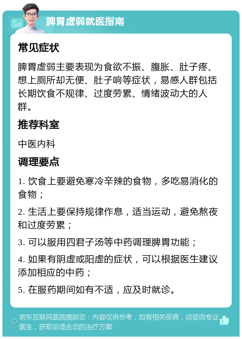 脾胃虚弱就医指南 常见症状 脾胃虚弱主要表现为食欲不振、腹胀、肚子疼、想上厕所却无便、肚子响等症状，易感人群包括长期饮食不规律、过度劳累、情绪波动大的人群。 推荐科室 中医内科 调理要点 1. 饮食上要避免寒冷辛辣的食物，多吃易消化的食物； 2. 生活上要保持规律作息，适当运动，避免熬夜和过度劳累； 3. 可以服用四君子汤等中药调理脾胃功能； 4. 如果有阴虚或阳虚的症状，可以根据医生建议添加相应的中药； 5. 在服药期间如有不适，应及时就诊。