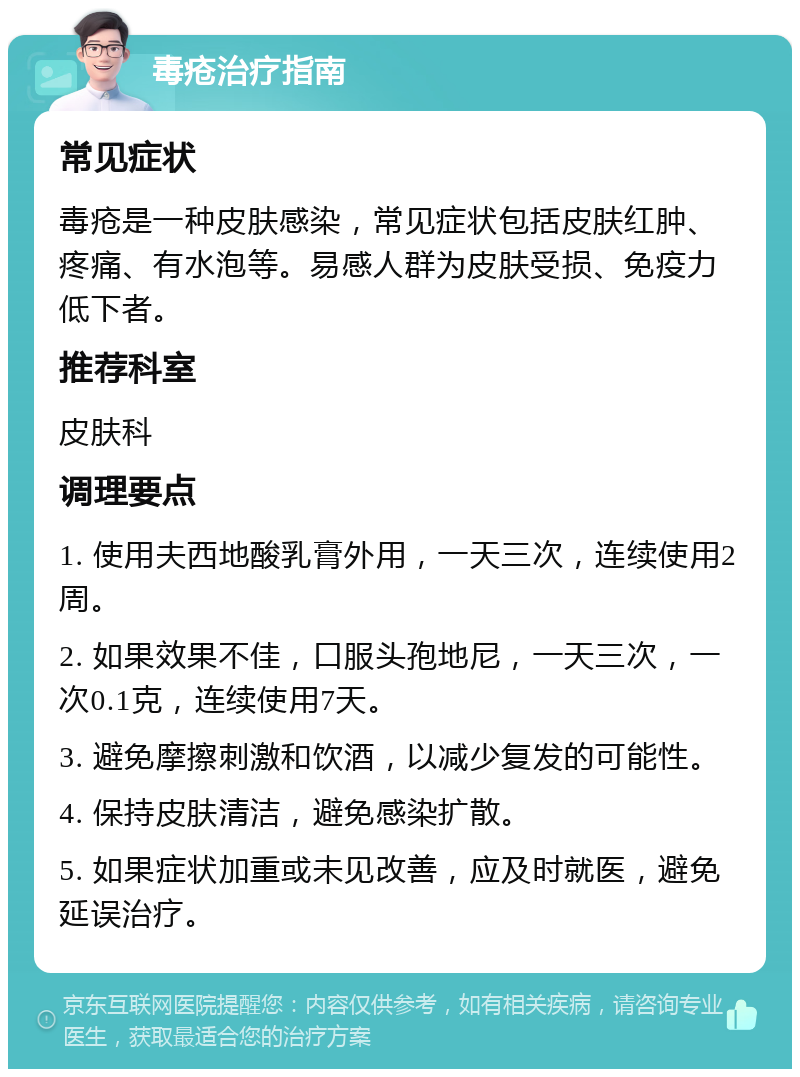 毒疮治疗指南 常见症状 毒疮是一种皮肤感染，常见症状包括皮肤红肿、疼痛、有水泡等。易感人群为皮肤受损、免疫力低下者。 推荐科室 皮肤科 调理要点 1. 使用夫西地酸乳膏外用，一天三次，连续使用2周。 2. 如果效果不佳，口服头孢地尼，一天三次，一次0.1克，连续使用7天。 3. 避免摩擦刺激和饮酒，以减少复发的可能性。 4. 保持皮肤清洁，避免感染扩散。 5. 如果症状加重或未见改善，应及时就医，避免延误治疗。