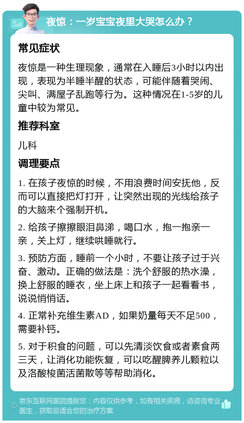 夜惊：一岁宝宝夜里大哭怎么办？ 常见症状 夜惊是一种生理现象，通常在入睡后3小时以内出现，表现为半睡半醒的状态，可能伴随着哭闹、尖叫、满屋子乱跑等行为。这种情况在1-5岁的儿童中较为常见。 推荐科室 儿科 调理要点 1. 在孩子夜惊的时候，不用浪费时间安抚他，反而可以直接把灯打开，让突然出现的光线给孩子的大脑来个强制开机。 2. 给孩子擦擦眼泪鼻涕，喝口水，抱一抱亲一亲，关上灯，继续哄睡就行。 3. 预防方面，睡前一个小时，不要让孩子过于兴奋、激动。正确的做法是：洗个舒服的热水澡，换上舒服的睡衣，坐上床上和孩子一起看看书，说说悄悄话。 4. 正常补充维生素AD，如果奶量每天不足500，需要补钙。 5. 对于积食的问题，可以先清淡饮食或者素食两三天，让消化功能恢复，可以吃醒脾养儿颗粒以及洛酸梭菌活菌散等等帮助消化。