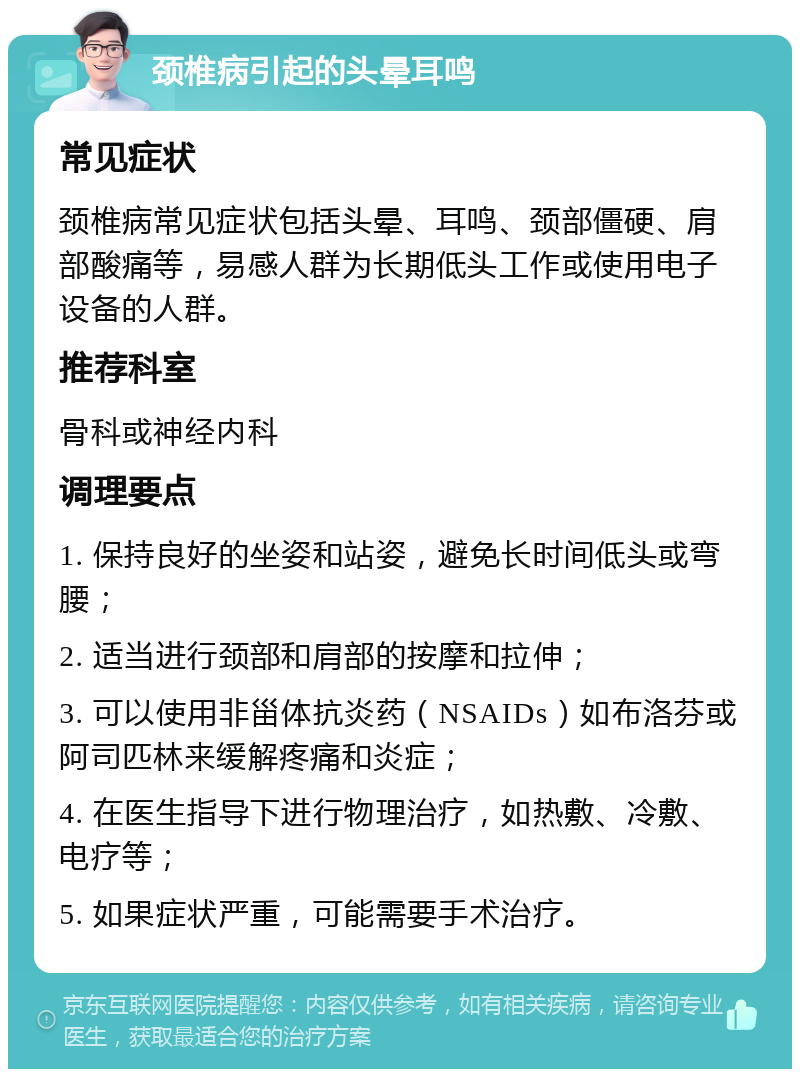 颈椎病引起的头晕耳鸣 常见症状 颈椎病常见症状包括头晕、耳鸣、颈部僵硬、肩部酸痛等，易感人群为长期低头工作或使用电子设备的人群。 推荐科室 骨科或神经内科 调理要点 1. 保持良好的坐姿和站姿，避免长时间低头或弯腰； 2. 适当进行颈部和肩部的按摩和拉伸； 3. 可以使用非甾体抗炎药（NSAIDs）如布洛芬或阿司匹林来缓解疼痛和炎症； 4. 在医生指导下进行物理治疗，如热敷、冷敷、电疗等； 5. 如果症状严重，可能需要手术治疗。