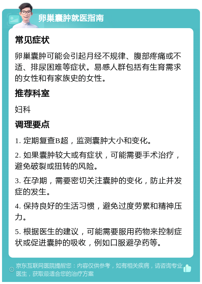 卵巢囊肿就医指南 常见症状 卵巢囊肿可能会引起月经不规律、腹部疼痛或不适、排尿困难等症状。易感人群包括有生育需求的女性和有家族史的女性。 推荐科室 妇科 调理要点 1. 定期复查B超，监测囊肿大小和变化。 2. 如果囊肿较大或有症状，可能需要手术治疗，避免破裂或扭转的风险。 3. 在孕期，需要密切关注囊肿的变化，防止并发症的发生。 4. 保持良好的生活习惯，避免过度劳累和精神压力。 5. 根据医生的建议，可能需要服用药物来控制症状或促进囊肿的吸收，例如口服避孕药等。