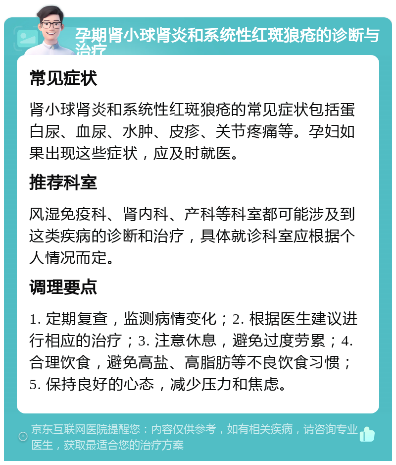 孕期肾小球肾炎和系统性红斑狼疮的诊断与治疗 常见症状 肾小球肾炎和系统性红斑狼疮的常见症状包括蛋白尿、血尿、水肿、皮疹、关节疼痛等。孕妇如果出现这些症状，应及时就医。 推荐科室 风湿免疫科、肾内科、产科等科室都可能涉及到这类疾病的诊断和治疗，具体就诊科室应根据个人情况而定。 调理要点 1. 定期复查，监测病情变化；2. 根据医生建议进行相应的治疗；3. 注意休息，避免过度劳累；4. 合理饮食，避免高盐、高脂肪等不良饮食习惯；5. 保持良好的心态，减少压力和焦虑。