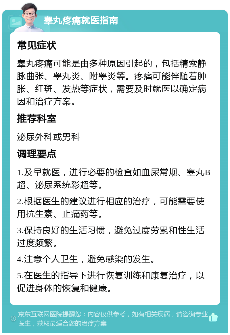 睾丸疼痛就医指南 常见症状 睾丸疼痛可能是由多种原因引起的，包括精索静脉曲张、睾丸炎、附睾炎等。疼痛可能伴随着肿胀、红斑、发热等症状，需要及时就医以确定病因和治疗方案。 推荐科室 泌尿外科或男科 调理要点 1.及早就医，进行必要的检查如血尿常规、睾丸B超、泌尿系统彩超等。 2.根据医生的建议进行相应的治疗，可能需要使用抗生素、止痛药等。 3.保持良好的生活习惯，避免过度劳累和性生活过度频繁。 4.注意个人卫生，避免感染的发生。 5.在医生的指导下进行恢复训练和康复治疗，以促进身体的恢复和健康。