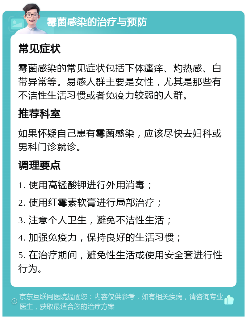 霉菌感染的治疗与预防 常见症状 霉菌感染的常见症状包括下体瘙痒、灼热感、白带异常等。易感人群主要是女性，尤其是那些有不洁性生活习惯或者免疫力较弱的人群。 推荐科室 如果怀疑自己患有霉菌感染，应该尽快去妇科或男科门诊就诊。 调理要点 1. 使用高锰酸钾进行外用消毒； 2. 使用红霉素软膏进行局部治疗； 3. 注意个人卫生，避免不洁性生活； 4. 加强免疫力，保持良好的生活习惯； 5. 在治疗期间，避免性生活或使用安全套进行性行为。