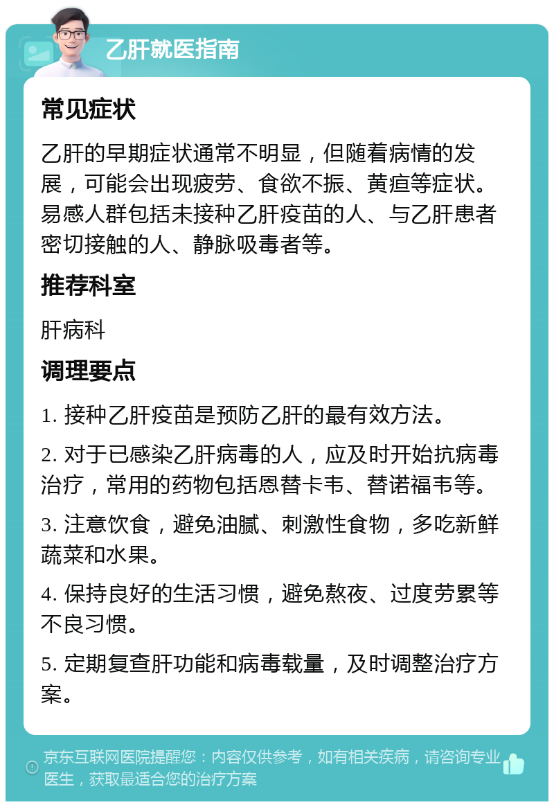 乙肝就医指南 常见症状 乙肝的早期症状通常不明显，但随着病情的发展，可能会出现疲劳、食欲不振、黄疸等症状。易感人群包括未接种乙肝疫苗的人、与乙肝患者密切接触的人、静脉吸毒者等。 推荐科室 肝病科 调理要点 1. 接种乙肝疫苗是预防乙肝的最有效方法。 2. 对于已感染乙肝病毒的人，应及时开始抗病毒治疗，常用的药物包括恩替卡韦、替诺福韦等。 3. 注意饮食，避免油腻、刺激性食物，多吃新鲜蔬菜和水果。 4. 保持良好的生活习惯，避免熬夜、过度劳累等不良习惯。 5. 定期复查肝功能和病毒载量，及时调整治疗方案。