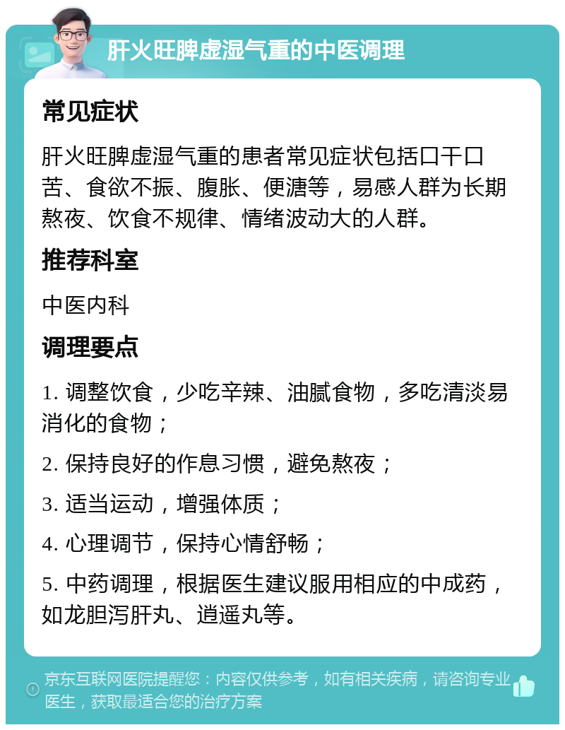 肝火旺脾虚湿气重的中医调理 常见症状 肝火旺脾虚湿气重的患者常见症状包括口干口苦、食欲不振、腹胀、便溏等，易感人群为长期熬夜、饮食不规律、情绪波动大的人群。 推荐科室 中医内科 调理要点 1. 调整饮食，少吃辛辣、油腻食物，多吃清淡易消化的食物； 2. 保持良好的作息习惯，避免熬夜； 3. 适当运动，增强体质； 4. 心理调节，保持心情舒畅； 5. 中药调理，根据医生建议服用相应的中成药，如龙胆泻肝丸、逍遥丸等。