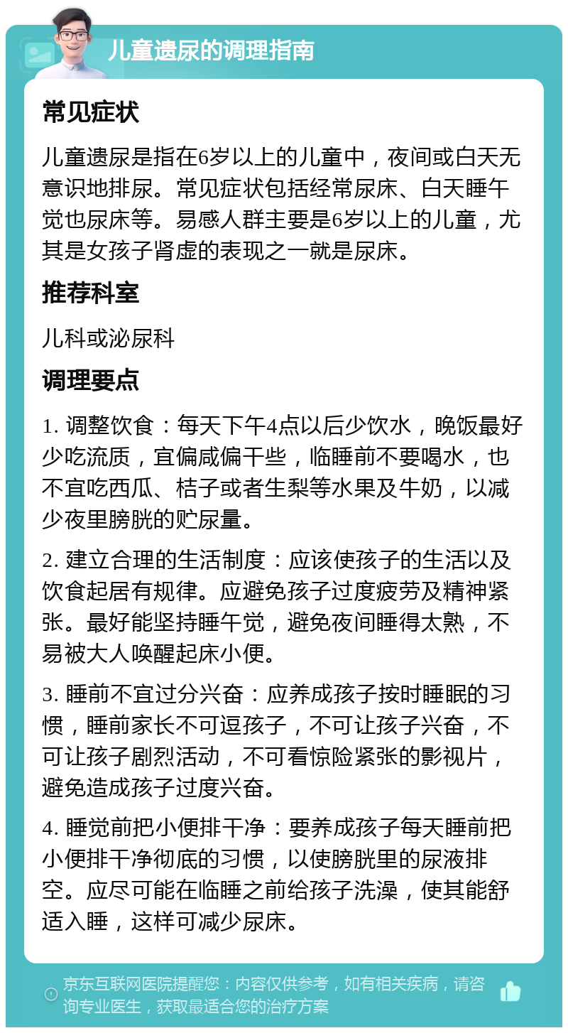 儿童遗尿的调理指南 常见症状 儿童遗尿是指在6岁以上的儿童中，夜间或白天无意识地排尿。常见症状包括经常尿床、白天睡午觉也尿床等。易感人群主要是6岁以上的儿童，尤其是女孩子肾虚的表现之一就是尿床。 推荐科室 儿科或泌尿科 调理要点 1. 调整饮食：每天下午4点以后少饮水，晚饭最好少吃流质，宜偏咸偏干些，临睡前不要喝水，也不宜吃西瓜、桔子或者生梨等水果及牛奶，以减少夜里膀胱的贮尿量。 2. 建立合理的生活制度：应该使孩子的生活以及饮食起居有规律。应避免孩子过度疲劳及精神紧张。最好能坚持睡午觉，避免夜间睡得太熟，不易被大人唤醒起床小便。 3. 睡前不宜过分兴奋：应养成孩子按时睡眠的习惯，睡前家长不可逗孩子，不可让孩子兴奋，不可让孩子剧烈活动，不可看惊险紧张的影视片，避免造成孩子过度兴奋。 4. 睡觉前把小便排干净：要养成孩子每天睡前把小便排干净彻底的习惯，以使膀胱里的尿液排空。应尽可能在临睡之前给孩子洗澡，使其能舒适入睡，这样可减少尿床。