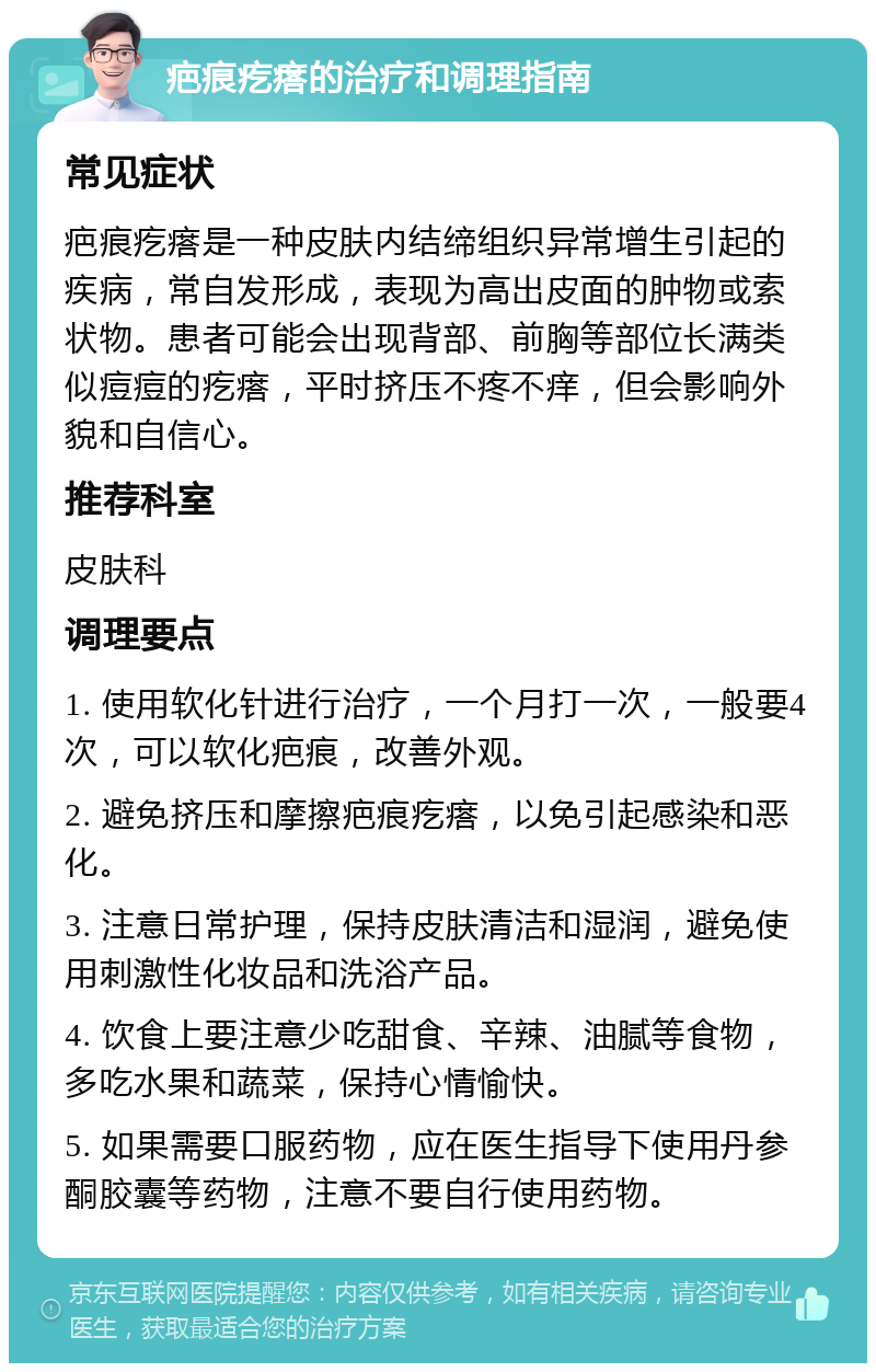 疤痕疙瘩的治疗和调理指南 常见症状 疤痕疙瘩是一种皮肤内结缔组织异常增生引起的疾病，常自发形成，表现为高出皮面的肿物或索状物。患者可能会出现背部、前胸等部位长满类似痘痘的疙瘩，平时挤压不疼不痒，但会影响外貌和自信心。 推荐科室 皮肤科 调理要点 1. 使用软化针进行治疗，一个月打一次，一般要4次，可以软化疤痕，改善外观。 2. 避免挤压和摩擦疤痕疙瘩，以免引起感染和恶化。 3. 注意日常护理，保持皮肤清洁和湿润，避免使用刺激性化妆品和洗浴产品。 4. 饮食上要注意少吃甜食、辛辣、油腻等食物，多吃水果和蔬菜，保持心情愉快。 5. 如果需要口服药物，应在医生指导下使用丹参酮胶囊等药物，注意不要自行使用药物。