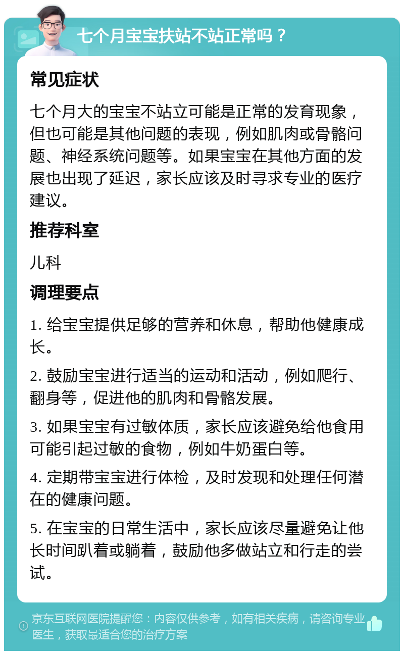 七个月宝宝扶站不站正常吗？ 常见症状 七个月大的宝宝不站立可能是正常的发育现象，但也可能是其他问题的表现，例如肌肉或骨骼问题、神经系统问题等。如果宝宝在其他方面的发展也出现了延迟，家长应该及时寻求专业的医疗建议。 推荐科室 儿科 调理要点 1. 给宝宝提供足够的营养和休息，帮助他健康成长。 2. 鼓励宝宝进行适当的运动和活动，例如爬行、翻身等，促进他的肌肉和骨骼发展。 3. 如果宝宝有过敏体质，家长应该避免给他食用可能引起过敏的食物，例如牛奶蛋白等。 4. 定期带宝宝进行体检，及时发现和处理任何潜在的健康问题。 5. 在宝宝的日常生活中，家长应该尽量避免让他长时间趴着或躺着，鼓励他多做站立和行走的尝试。