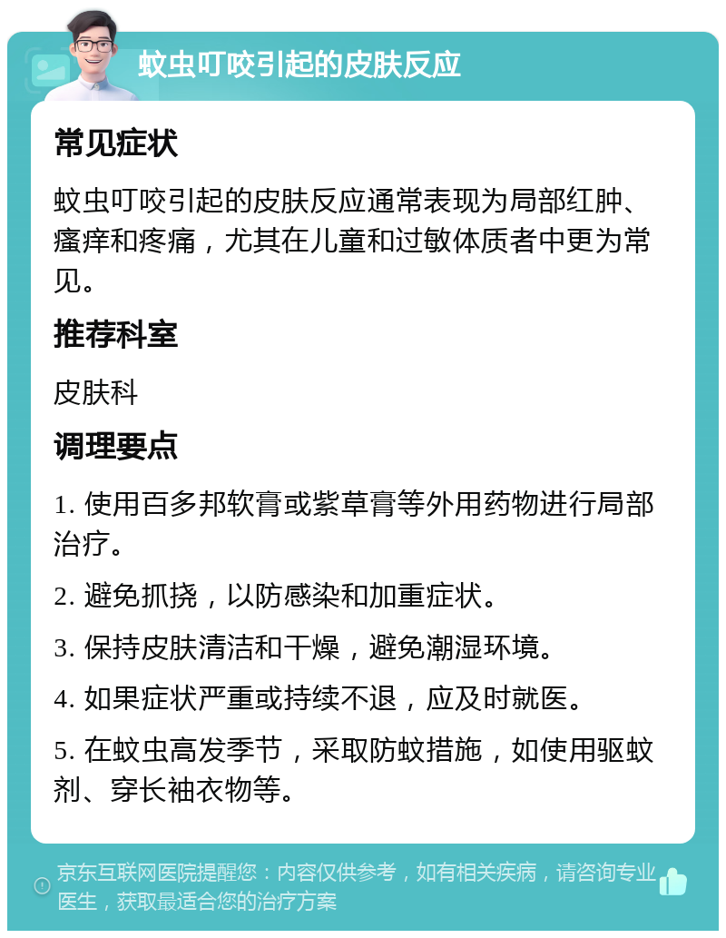 蚊虫叮咬引起的皮肤反应 常见症状 蚊虫叮咬引起的皮肤反应通常表现为局部红肿、瘙痒和疼痛，尤其在儿童和过敏体质者中更为常见。 推荐科室 皮肤科 调理要点 1. 使用百多邦软膏或紫草膏等外用药物进行局部治疗。 2. 避免抓挠，以防感染和加重症状。 3. 保持皮肤清洁和干燥，避免潮湿环境。 4. 如果症状严重或持续不退，应及时就医。 5. 在蚊虫高发季节，采取防蚊措施，如使用驱蚊剂、穿长袖衣物等。