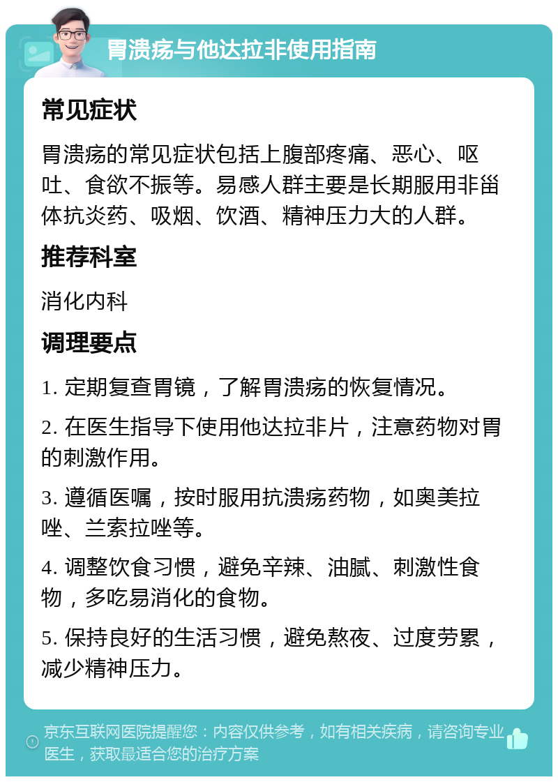 胃溃疡与他达拉非使用指南 常见症状 胃溃疡的常见症状包括上腹部疼痛、恶心、呕吐、食欲不振等。易感人群主要是长期服用非甾体抗炎药、吸烟、饮酒、精神压力大的人群。 推荐科室 消化内科 调理要点 1. 定期复查胃镜，了解胃溃疡的恢复情况。 2. 在医生指导下使用他达拉非片，注意药物对胃的刺激作用。 3. 遵循医嘱，按时服用抗溃疡药物，如奥美拉唑、兰索拉唑等。 4. 调整饮食习惯，避免辛辣、油腻、刺激性食物，多吃易消化的食物。 5. 保持良好的生活习惯，避免熬夜、过度劳累，减少精神压力。