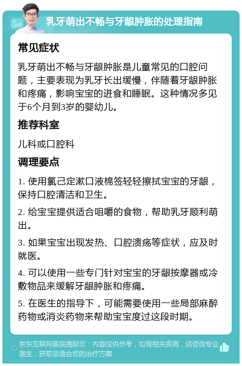 乳牙萌出不畅与牙龈肿胀的处理指南 常见症状 乳牙萌出不畅与牙龈肿胀是儿童常见的口腔问题，主要表现为乳牙长出缓慢，伴随着牙龈肿胀和疼痛，影响宝宝的进食和睡眠。这种情况多见于6个月到3岁的婴幼儿。 推荐科室 儿科或口腔科 调理要点 1. 使用氯己定漱口液棉签轻轻擦拭宝宝的牙龈，保持口腔清洁和卫生。 2. 给宝宝提供适合咀嚼的食物，帮助乳牙顺利萌出。 3. 如果宝宝出现发热、口腔溃疡等症状，应及时就医。 4. 可以使用一些专门针对宝宝的牙龈按摩器或冷敷物品来缓解牙龈肿胀和疼痛。 5. 在医生的指导下，可能需要使用一些局部麻醉药物或消炎药物来帮助宝宝度过这段时期。