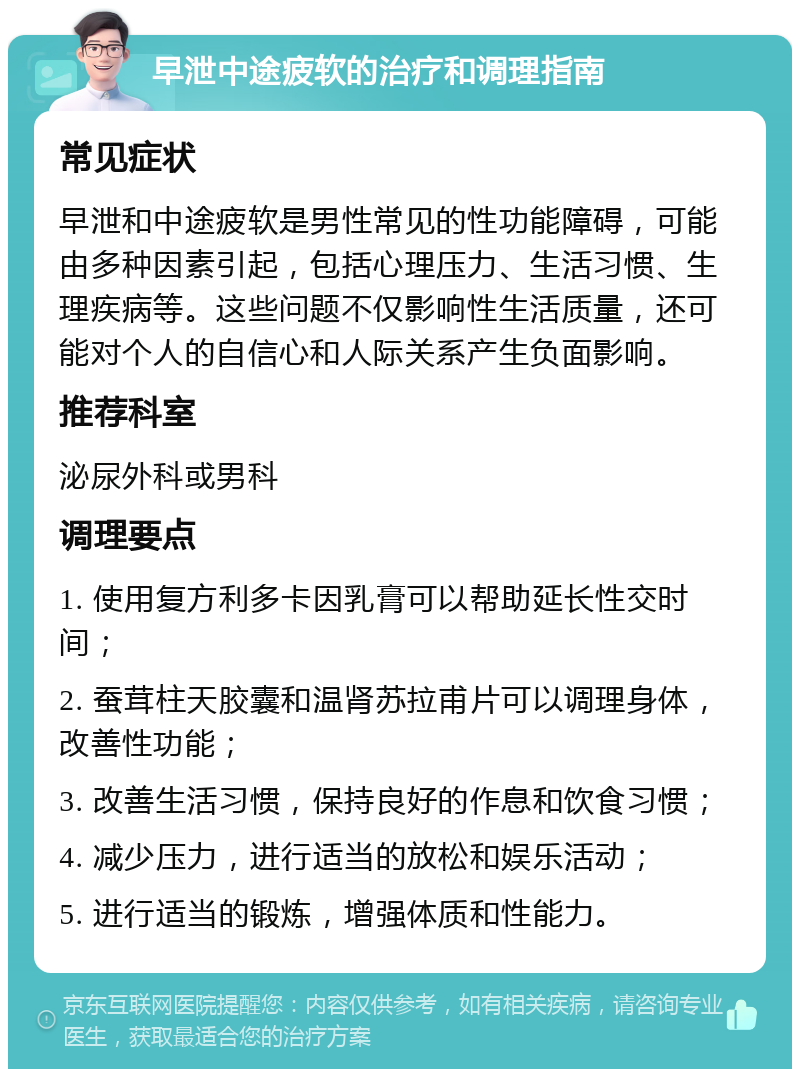 早泄中途疲软的治疗和调理指南 常见症状 早泄和中途疲软是男性常见的性功能障碍，可能由多种因素引起，包括心理压力、生活习惯、生理疾病等。这些问题不仅影响性生活质量，还可能对个人的自信心和人际关系产生负面影响。 推荐科室 泌尿外科或男科 调理要点 1. 使用复方利多卡因乳膏可以帮助延长性交时间； 2. 蚕茸柱天胶囊和温肾苏拉甫片可以调理身体，改善性功能； 3. 改善生活习惯，保持良好的作息和饮食习惯； 4. 减少压力，进行适当的放松和娱乐活动； 5. 进行适当的锻炼，增强体质和性能力。