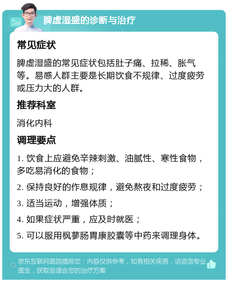 脾虚湿盛的诊断与治疗 常见症状 脾虚湿盛的常见症状包括肚子痛、拉稀、胀气等。易感人群主要是长期饮食不规律、过度疲劳或压力大的人群。 推荐科室 消化内科 调理要点 1. 饮食上应避免辛辣刺激、油腻性、寒性食物，多吃易消化的食物； 2. 保持良好的作息规律，避免熬夜和过度疲劳； 3. 适当运动，增强体质； 4. 如果症状严重，应及时就医； 5. 可以服用枫蓼肠胃康胶囊等中药来调理身体。