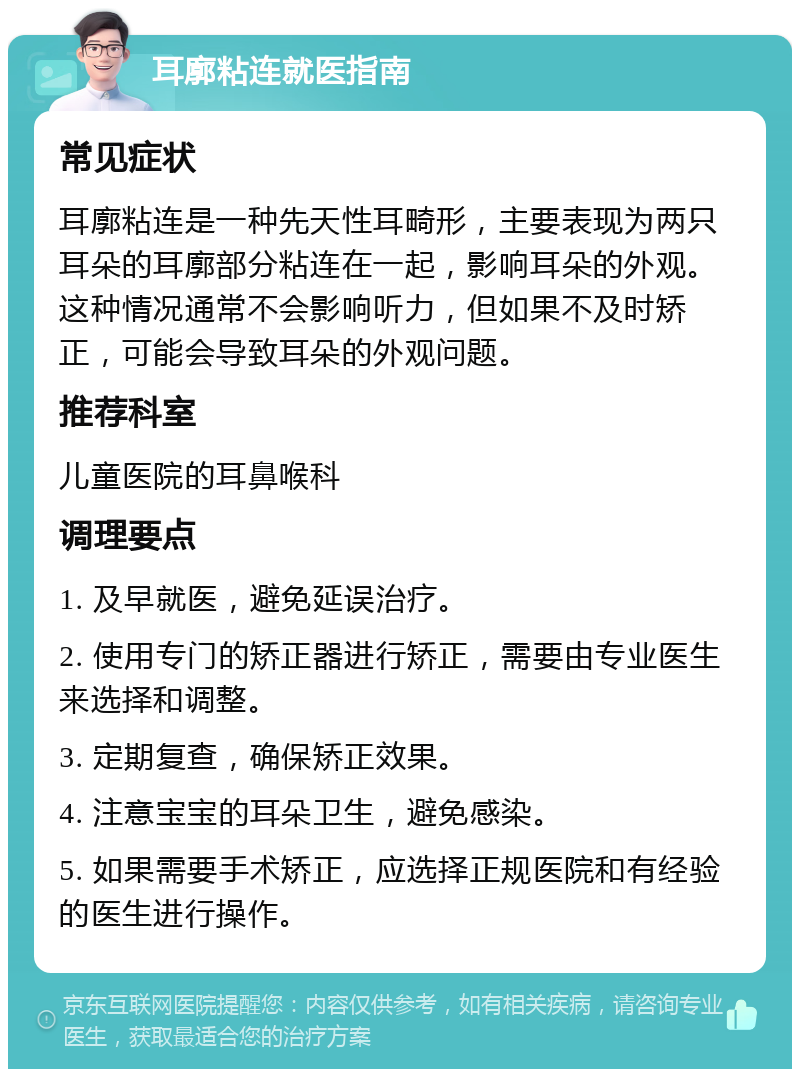 耳廓粘连就医指南 常见症状 耳廓粘连是一种先天性耳畸形，主要表现为两只耳朵的耳廓部分粘连在一起，影响耳朵的外观。这种情况通常不会影响听力，但如果不及时矫正，可能会导致耳朵的外观问题。 推荐科室 儿童医院的耳鼻喉科 调理要点 1. 及早就医，避免延误治疗。 2. 使用专门的矫正器进行矫正，需要由专业医生来选择和调整。 3. 定期复查，确保矫正效果。 4. 注意宝宝的耳朵卫生，避免感染。 5. 如果需要手术矫正，应选择正规医院和有经验的医生进行操作。