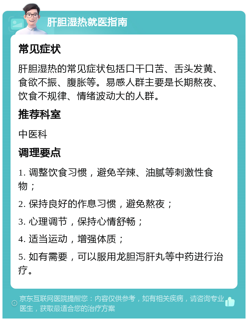 肝胆湿热就医指南 常见症状 肝胆湿热的常见症状包括口干口苦、舌头发黄、食欲不振、腹胀等。易感人群主要是长期熬夜、饮食不规律、情绪波动大的人群。 推荐科室 中医科 调理要点 1. 调整饮食习惯，避免辛辣、油腻等刺激性食物； 2. 保持良好的作息习惯，避免熬夜； 3. 心理调节，保持心情舒畅； 4. 适当运动，增强体质； 5. 如有需要，可以服用龙胆泻肝丸等中药进行治疗。