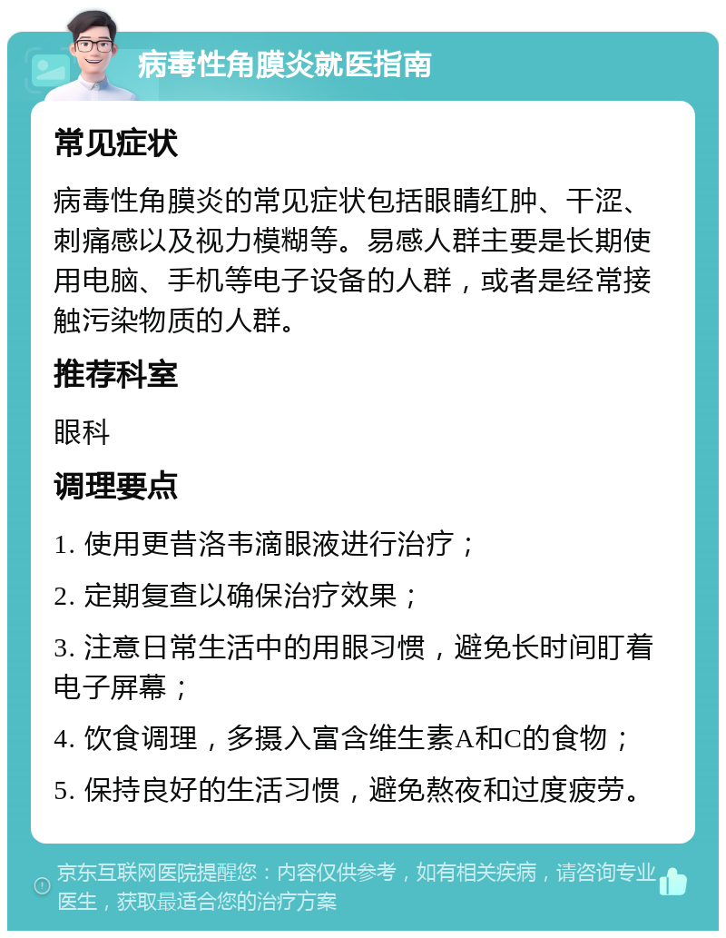 病毒性角膜炎就医指南 常见症状 病毒性角膜炎的常见症状包括眼睛红肿、干涩、刺痛感以及视力模糊等。易感人群主要是长期使用电脑、手机等电子设备的人群，或者是经常接触污染物质的人群。 推荐科室 眼科 调理要点 1. 使用更昔洛韦滴眼液进行治疗； 2. 定期复查以确保治疗效果； 3. 注意日常生活中的用眼习惯，避免长时间盯着电子屏幕； 4. 饮食调理，多摄入富含维生素A和C的食物； 5. 保持良好的生活习惯，避免熬夜和过度疲劳。