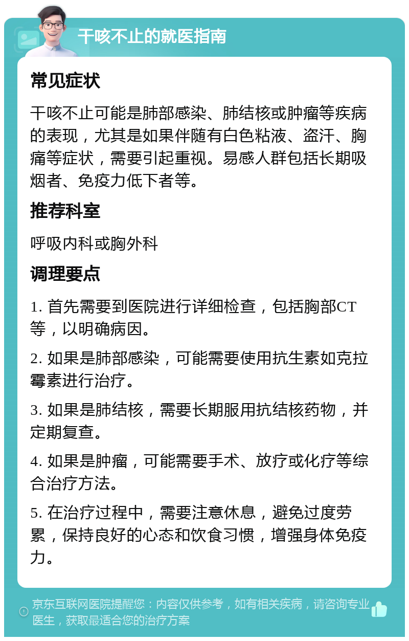 干咳不止的就医指南 常见症状 干咳不止可能是肺部感染、肺结核或肿瘤等疾病的表现，尤其是如果伴随有白色粘液、盗汗、胸痛等症状，需要引起重视。易感人群包括长期吸烟者、免疫力低下者等。 推荐科室 呼吸内科或胸外科 调理要点 1. 首先需要到医院进行详细检查，包括胸部CT等，以明确病因。 2. 如果是肺部感染，可能需要使用抗生素如克拉霉素进行治疗。 3. 如果是肺结核，需要长期服用抗结核药物，并定期复查。 4. 如果是肿瘤，可能需要手术、放疗或化疗等综合治疗方法。 5. 在治疗过程中，需要注意休息，避免过度劳累，保持良好的心态和饮食习惯，增强身体免疫力。