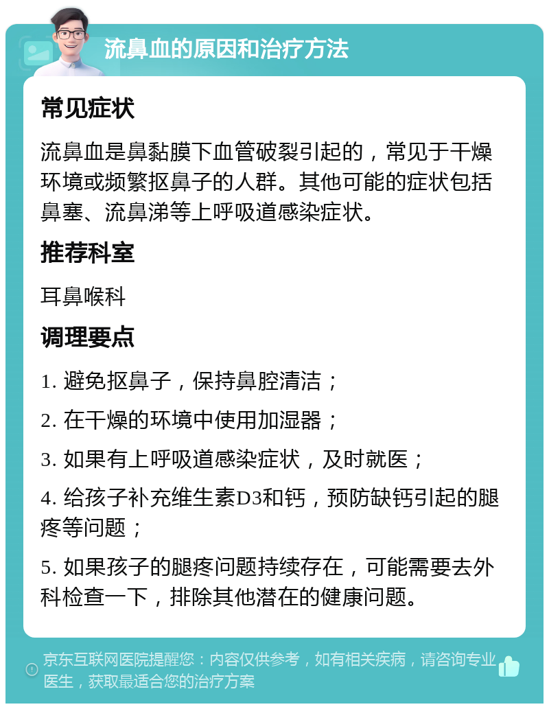 流鼻血的原因和治疗方法 常见症状 流鼻血是鼻黏膜下血管破裂引起的，常见于干燥环境或频繁抠鼻子的人群。其他可能的症状包括鼻塞、流鼻涕等上呼吸道感染症状。 推荐科室 耳鼻喉科 调理要点 1. 避免抠鼻子，保持鼻腔清洁； 2. 在干燥的环境中使用加湿器； 3. 如果有上呼吸道感染症状，及时就医； 4. 给孩子补充维生素D3和钙，预防缺钙引起的腿疼等问题； 5. 如果孩子的腿疼问题持续存在，可能需要去外科检查一下，排除其他潜在的健康问题。