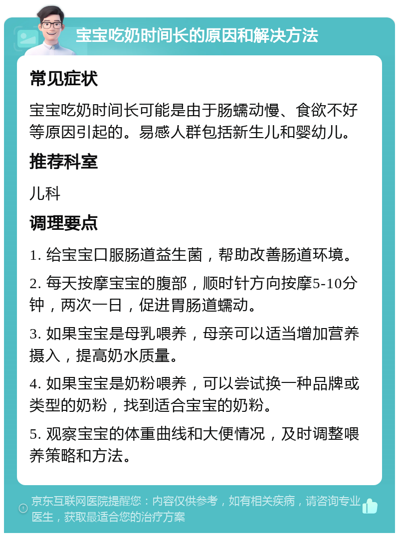 宝宝吃奶时间长的原因和解决方法 常见症状 宝宝吃奶时间长可能是由于肠蠕动慢、食欲不好等原因引起的。易感人群包括新生儿和婴幼儿。 推荐科室 儿科 调理要点 1. 给宝宝口服肠道益生菌，帮助改善肠道环境。 2. 每天按摩宝宝的腹部，顺时针方向按摩5-10分钟，两次一日，促进胃肠道蠕动。 3. 如果宝宝是母乳喂养，母亲可以适当增加营养摄入，提高奶水质量。 4. 如果宝宝是奶粉喂养，可以尝试换一种品牌或类型的奶粉，找到适合宝宝的奶粉。 5. 观察宝宝的体重曲线和大便情况，及时调整喂养策略和方法。