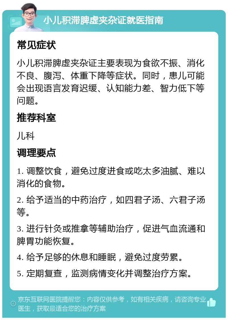 小儿积滞脾虚夹杂证就医指南 常见症状 小儿积滞脾虚夹杂证主要表现为食欲不振、消化不良、腹泻、体重下降等症状。同时，患儿可能会出现语言发育迟缓、认知能力差、智力低下等问题。 推荐科室 儿科 调理要点 1. 调整饮食，避免过度进食或吃太多油腻、难以消化的食物。 2. 给予适当的中药治疗，如四君子汤、六君子汤等。 3. 进行针灸或推拿等辅助治疗，促进气血流通和脾胃功能恢复。 4. 给予足够的休息和睡眠，避免过度劳累。 5. 定期复查，监测病情变化并调整治疗方案。