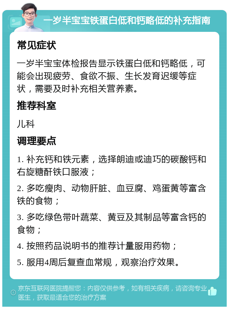 一岁半宝宝铁蛋白低和钙略低的补充指南 常见症状 一岁半宝宝体检报告显示铁蛋白低和钙略低，可能会出现疲劳、食欲不振、生长发育迟缓等症状，需要及时补充相关营养素。 推荐科室 儿科 调理要点 1. 补充钙和铁元素，选择朗迪或迪巧的碳酸钙和右旋糖酐铁口服液； 2. 多吃瘦肉、动物肝脏、血豆腐、鸡蛋黄等富含铁的食物； 3. 多吃绿色带叶蔬菜、黄豆及其制品等富含钙的食物； 4. 按照药品说明书的推荐计量服用药物； 5. 服用4周后复查血常规，观察治疗效果。