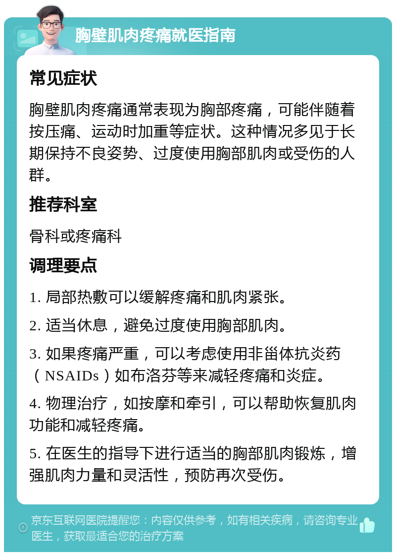 胸壁肌肉疼痛就医指南 常见症状 胸壁肌肉疼痛通常表现为胸部疼痛，可能伴随着按压痛、运动时加重等症状。这种情况多见于长期保持不良姿势、过度使用胸部肌肉或受伤的人群。 推荐科室 骨科或疼痛科 调理要点 1. 局部热敷可以缓解疼痛和肌肉紧张。 2. 适当休息，避免过度使用胸部肌肉。 3. 如果疼痛严重，可以考虑使用非甾体抗炎药（NSAIDs）如布洛芬等来减轻疼痛和炎症。 4. 物理治疗，如按摩和牵引，可以帮助恢复肌肉功能和减轻疼痛。 5. 在医生的指导下进行适当的胸部肌肉锻炼，增强肌肉力量和灵活性，预防再次受伤。