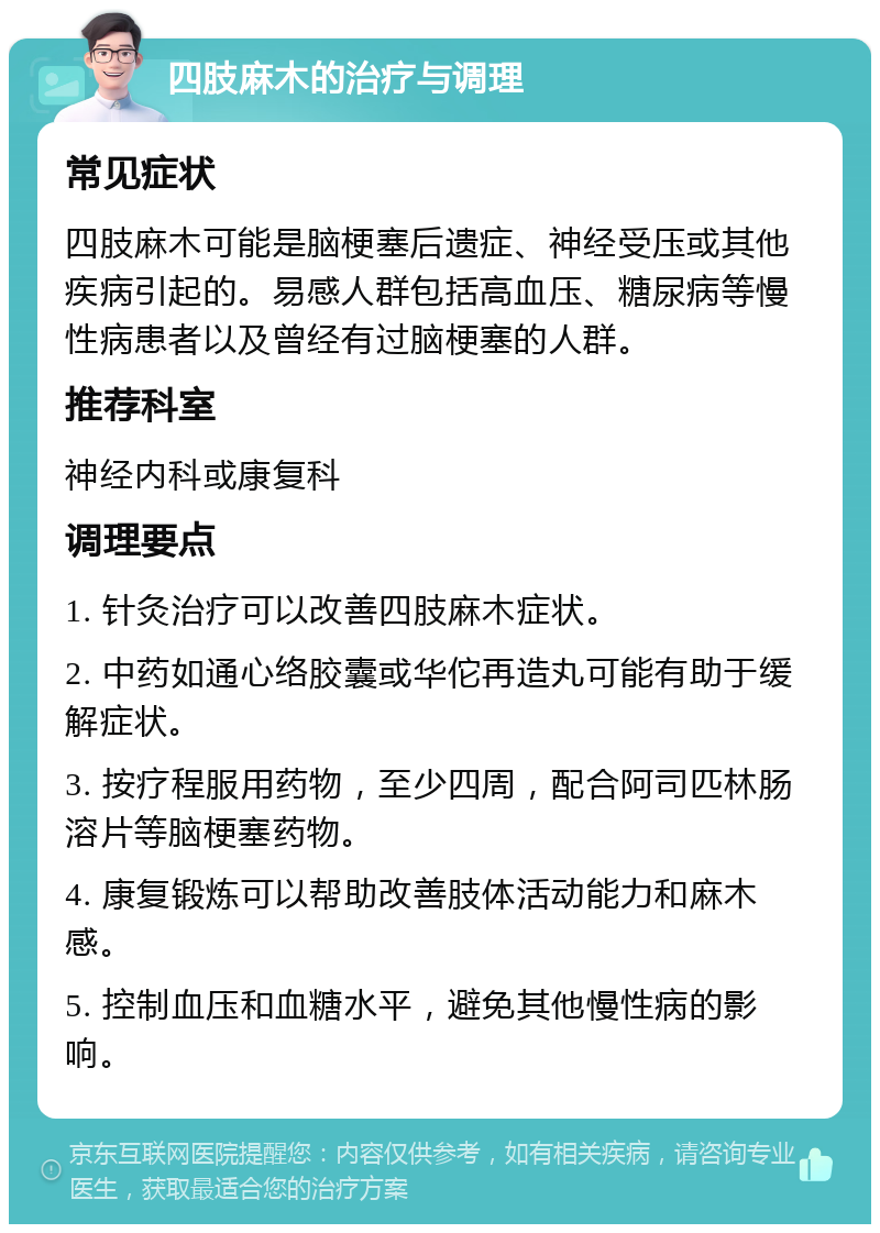 四肢麻木的治疗与调理 常见症状 四肢麻木可能是脑梗塞后遗症、神经受压或其他疾病引起的。易感人群包括高血压、糖尿病等慢性病患者以及曾经有过脑梗塞的人群。 推荐科室 神经内科或康复科 调理要点 1. 针灸治疗可以改善四肢麻木症状。 2. 中药如通心络胶囊或华佗再造丸可能有助于缓解症状。 3. 按疗程服用药物，至少四周，配合阿司匹林肠溶片等脑梗塞药物。 4. 康复锻炼可以帮助改善肢体活动能力和麻木感。 5. 控制血压和血糖水平，避免其他慢性病的影响。