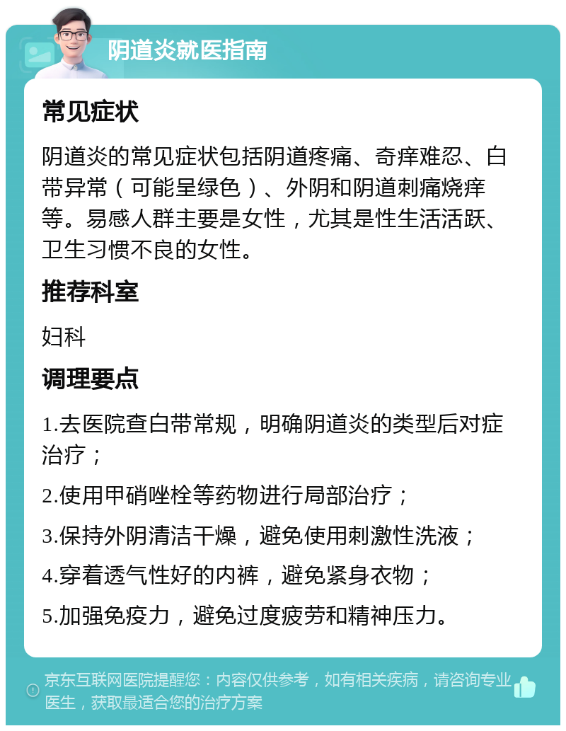 阴道炎就医指南 常见症状 阴道炎的常见症状包括阴道疼痛、奇痒难忍、白带异常（可能呈绿色）、外阴和阴道刺痛烧痒等。易感人群主要是女性，尤其是性生活活跃、卫生习惯不良的女性。 推荐科室 妇科 调理要点 1.去医院查白带常规，明确阴道炎的类型后对症治疗； 2.使用甲硝唑栓等药物进行局部治疗； 3.保持外阴清洁干燥，避免使用刺激性洗液； 4.穿着透气性好的内裤，避免紧身衣物； 5.加强免疫力，避免过度疲劳和精神压力。