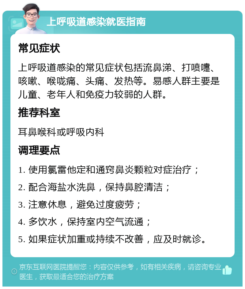 上呼吸道感染就医指南 常见症状 上呼吸道感染的常见症状包括流鼻涕、打喷嚏、咳嗽、喉咙痛、头痛、发热等。易感人群主要是儿童、老年人和免疫力较弱的人群。 推荐科室 耳鼻喉科或呼吸内科 调理要点 1. 使用氯雷他定和通窍鼻炎颗粒对症治疗； 2. 配合海盐水洗鼻，保持鼻腔清洁； 3. 注意休息，避免过度疲劳； 4. 多饮水，保持室内空气流通； 5. 如果症状加重或持续不改善，应及时就诊。