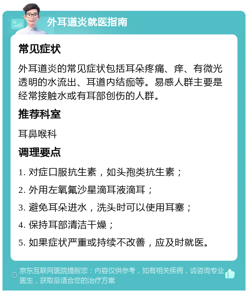 外耳道炎就医指南 常见症状 外耳道炎的常见症状包括耳朵疼痛、痒、有微光透明的水流出、耳道内结痂等。易感人群主要是经常接触水或有耳部创伤的人群。 推荐科室 耳鼻喉科 调理要点 1. 对症口服抗生素，如头孢类抗生素； 2. 外用左氧氟沙星滴耳液滴耳； 3. 避免耳朵进水，洗头时可以使用耳塞； 4. 保持耳部清洁干燥； 5. 如果症状严重或持续不改善，应及时就医。