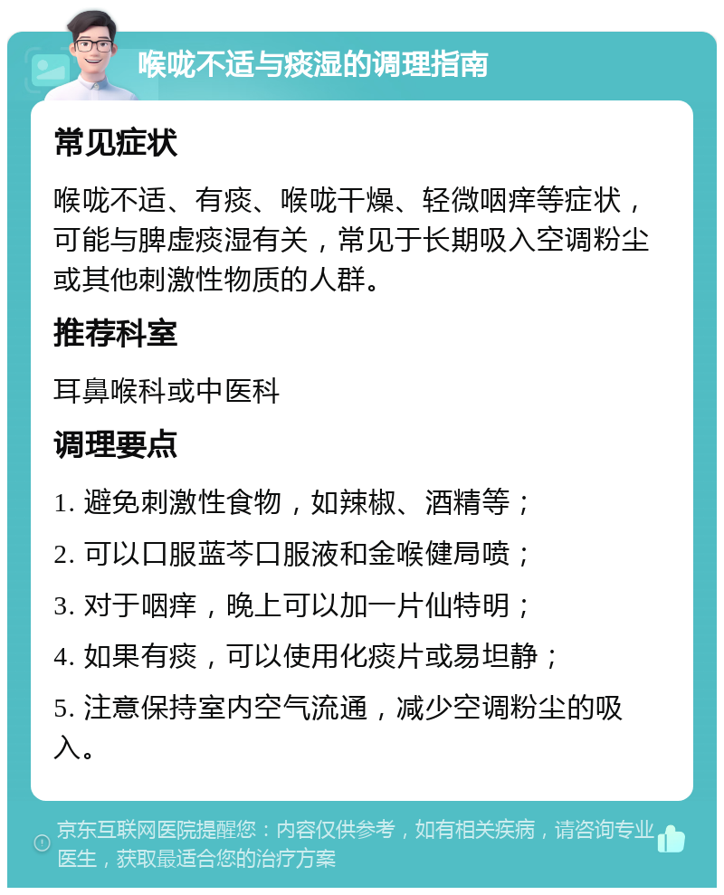 喉咙不适与痰湿的调理指南 常见症状 喉咙不适、有痰、喉咙干燥、轻微咽痒等症状，可能与脾虚痰湿有关，常见于长期吸入空调粉尘或其他刺激性物质的人群。 推荐科室 耳鼻喉科或中医科 调理要点 1. 避免刺激性食物，如辣椒、酒精等； 2. 可以口服蓝芩口服液和金喉健局喷； 3. 对于咽痒，晚上可以加一片仙特明； 4. 如果有痰，可以使用化痰片或易坦静； 5. 注意保持室内空气流通，减少空调粉尘的吸入。