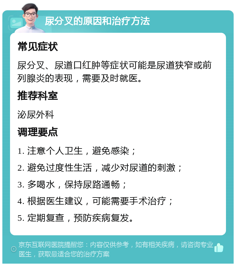 尿分叉的原因和治疗方法 常见症状 尿分叉、尿道口红肿等症状可能是尿道狭窄或前列腺炎的表现，需要及时就医。 推荐科室 泌尿外科 调理要点 1. 注意个人卫生，避免感染； 2. 避免过度性生活，减少对尿道的刺激； 3. 多喝水，保持尿路通畅； 4. 根据医生建议，可能需要手术治疗； 5. 定期复查，预防疾病复发。