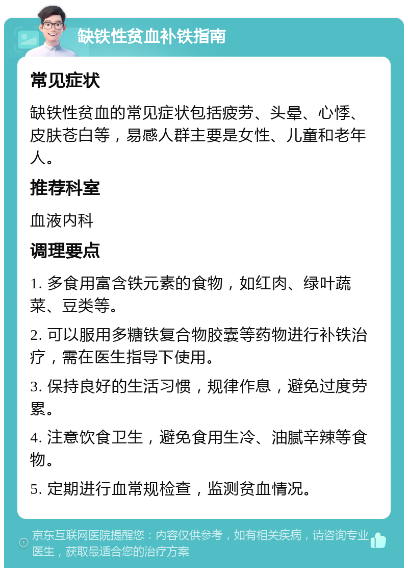 缺铁性贫血补铁指南 常见症状 缺铁性贫血的常见症状包括疲劳、头晕、心悸、皮肤苍白等，易感人群主要是女性、儿童和老年人。 推荐科室 血液内科 调理要点 1. 多食用富含铁元素的食物，如红肉、绿叶蔬菜、豆类等。 2. 可以服用多糖铁复合物胶囊等药物进行补铁治疗，需在医生指导下使用。 3. 保持良好的生活习惯，规律作息，避免过度劳累。 4. 注意饮食卫生，避免食用生冷、油腻辛辣等食物。 5. 定期进行血常规检查，监测贫血情况。