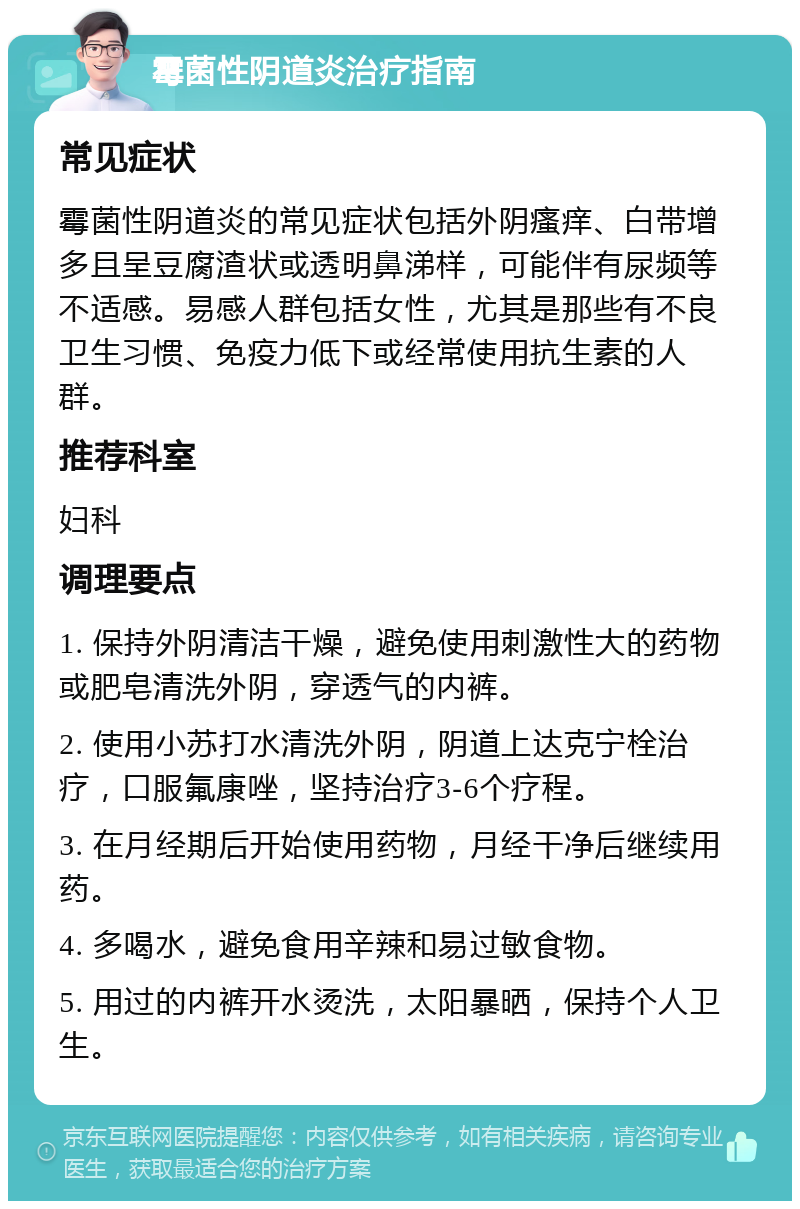 霉菌性阴道炎治疗指南 常见症状 霉菌性阴道炎的常见症状包括外阴瘙痒、白带增多且呈豆腐渣状或透明鼻涕样，可能伴有尿频等不适感。易感人群包括女性，尤其是那些有不良卫生习惯、免疫力低下或经常使用抗生素的人群。 推荐科室 妇科 调理要点 1. 保持外阴清洁干燥，避免使用刺激性大的药物或肥皂清洗外阴，穿透气的内裤。 2. 使用小苏打水清洗外阴，阴道上达克宁栓治疗，口服氟康唑，坚持治疗3-6个疗程。 3. 在月经期后开始使用药物，月经干净后继续用药。 4. 多喝水，避免食用辛辣和易过敏食物。 5. 用过的内裤开水烫洗，太阳暴晒，保持个人卫生。