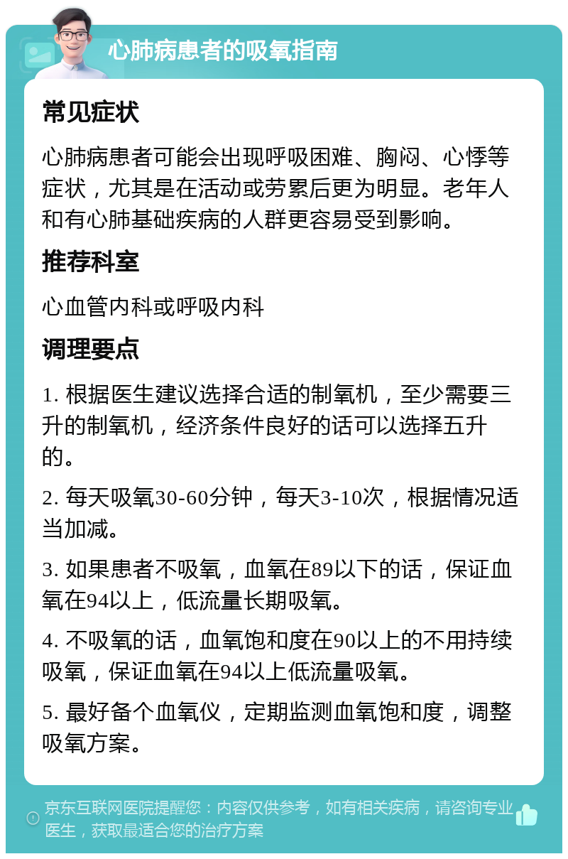 心肺病患者的吸氧指南 常见症状 心肺病患者可能会出现呼吸困难、胸闷、心悸等症状，尤其是在活动或劳累后更为明显。老年人和有心肺基础疾病的人群更容易受到影响。 推荐科室 心血管内科或呼吸内科 调理要点 1. 根据医生建议选择合适的制氧机，至少需要三升的制氧机，经济条件良好的话可以选择五升的。 2. 每天吸氧30-60分钟，每天3-10次，根据情况适当加减。 3. 如果患者不吸氧，血氧在89以下的话，保证血氧在94以上，低流量长期吸氧。 4. 不吸氧的话，血氧饱和度在90以上的不用持续吸氧，保证血氧在94以上低流量吸氧。 5. 最好备个血氧仪，定期监测血氧饱和度，调整吸氧方案。