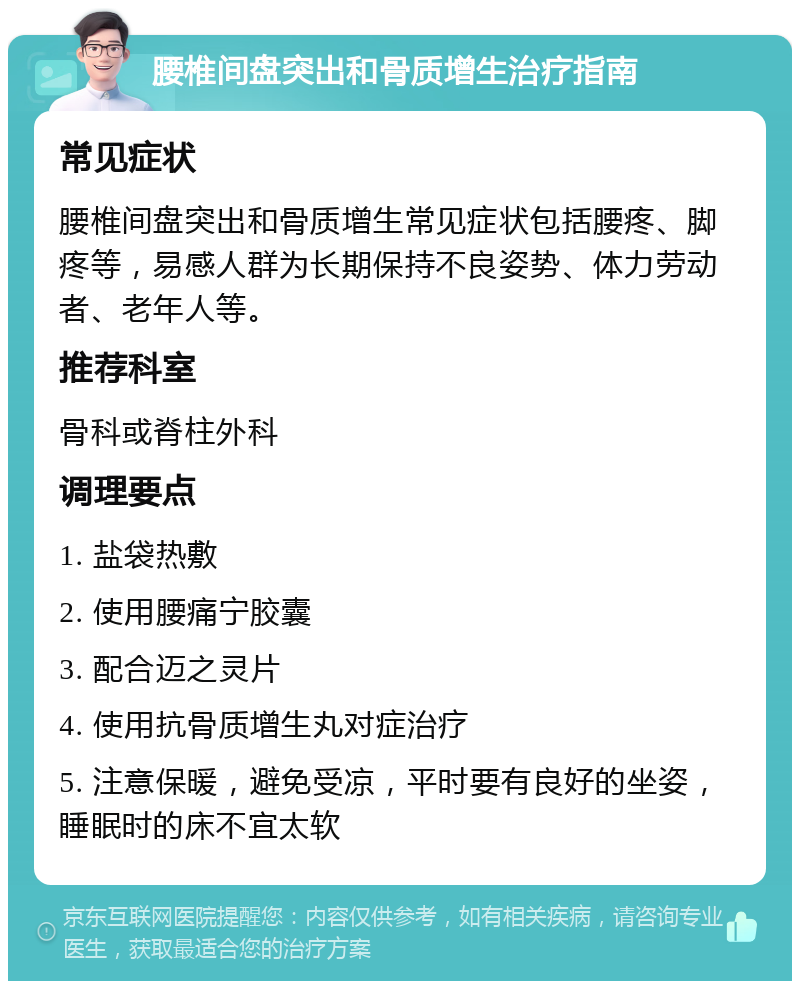 腰椎间盘突出和骨质增生治疗指南 常见症状 腰椎间盘突出和骨质增生常见症状包括腰疼、脚疼等，易感人群为长期保持不良姿势、体力劳动者、老年人等。 推荐科室 骨科或脊柱外科 调理要点 1. 盐袋热敷 2. 使用腰痛宁胶囊 3. 配合迈之灵片 4. 使用抗骨质增生丸对症治疗 5. 注意保暖，避免受凉，平时要有良好的坐姿，睡眠时的床不宜太软