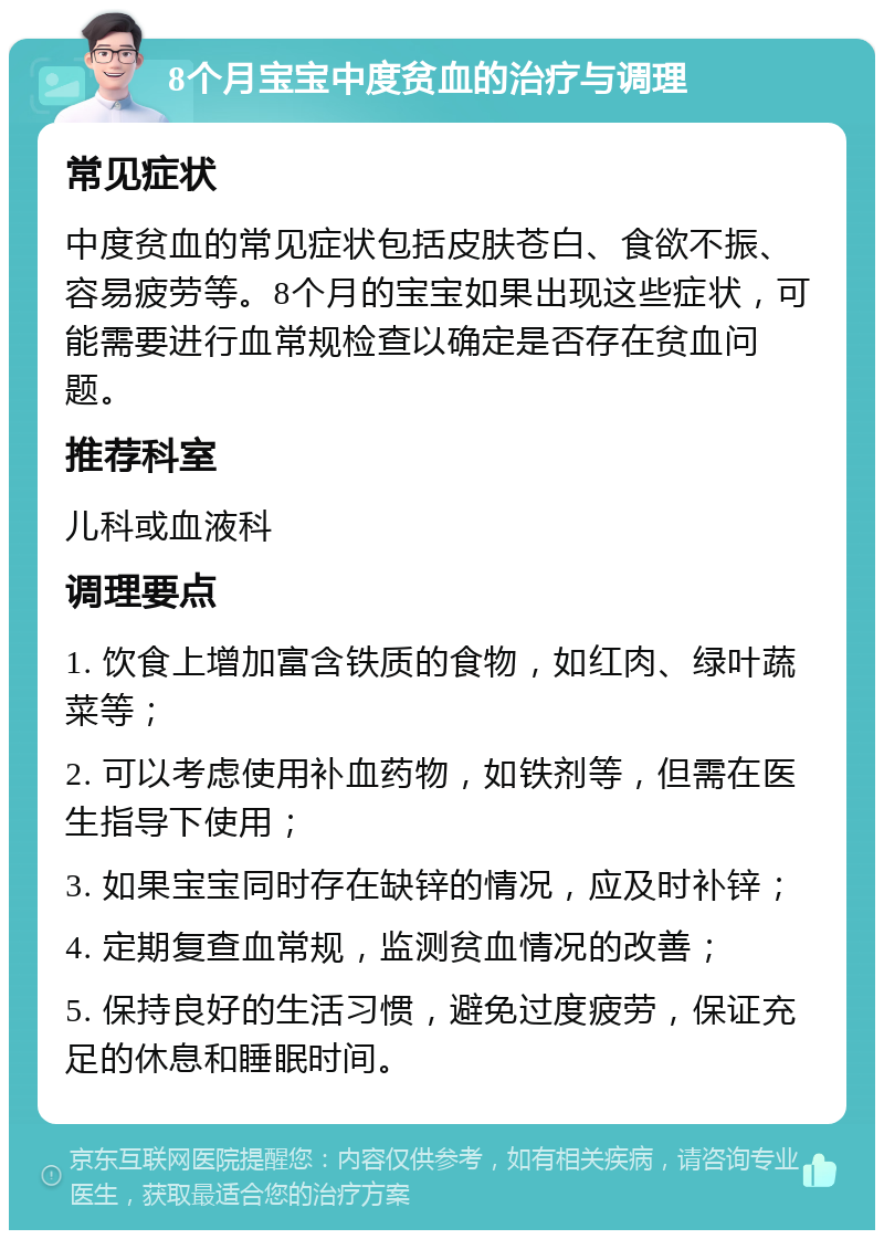 8个月宝宝中度贫血的治疗与调理 常见症状 中度贫血的常见症状包括皮肤苍白、食欲不振、容易疲劳等。8个月的宝宝如果出现这些症状，可能需要进行血常规检查以确定是否存在贫血问题。 推荐科室 儿科或血液科 调理要点 1. 饮食上增加富含铁质的食物，如红肉、绿叶蔬菜等； 2. 可以考虑使用补血药物，如铁剂等，但需在医生指导下使用； 3. 如果宝宝同时存在缺锌的情况，应及时补锌； 4. 定期复查血常规，监测贫血情况的改善； 5. 保持良好的生活习惯，避免过度疲劳，保证充足的休息和睡眠时间。