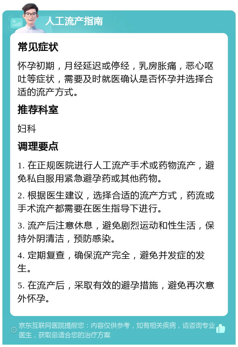 人工流产指南 常见症状 怀孕初期，月经延迟或停经，乳房胀痛，恶心呕吐等症状，需要及时就医确认是否怀孕并选择合适的流产方式。 推荐科室 妇科 调理要点 1. 在正规医院进行人工流产手术或药物流产，避免私自服用紧急避孕药或其他药物。 2. 根据医生建议，选择合适的流产方式，药流或手术流产都需要在医生指导下进行。 3. 流产后注意休息，避免剧烈运动和性生活，保持外阴清洁，预防感染。 4. 定期复查，确保流产完全，避免并发症的发生。 5. 在流产后，采取有效的避孕措施，避免再次意外怀孕。