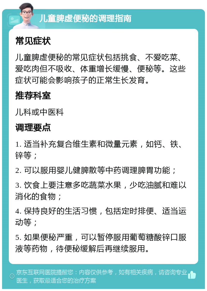 儿童脾虚便秘的调理指南 常见症状 儿童脾虚便秘的常见症状包括挑食、不爱吃菜、爱吃肉但不吸收、体重增长缓慢、便秘等。这些症状可能会影响孩子的正常生长发育。 推荐科室 儿科或中医科 调理要点 1. 适当补充复合维生素和微量元素，如钙、铁、锌等； 2. 可以服用婴儿健脾散等中药调理脾胃功能； 3. 饮食上要注意多吃蔬菜水果，少吃油腻和难以消化的食物； 4. 保持良好的生活习惯，包括定时排便、适当运动等； 5. 如果便秘严重，可以暂停服用葡萄糖酸锌口服液等药物，待便秘缓解后再继续服用。