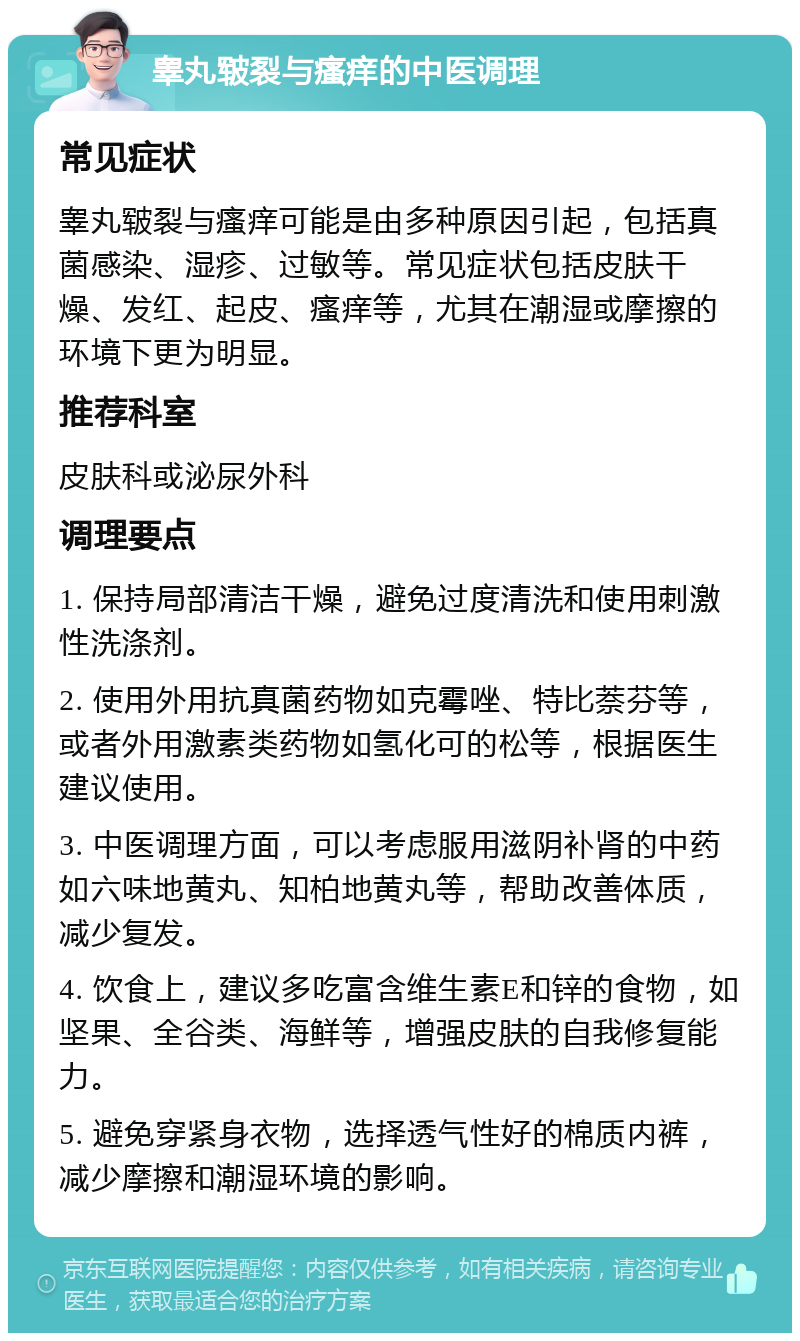 睾丸皲裂与瘙痒的中医调理 常见症状 睾丸皲裂与瘙痒可能是由多种原因引起，包括真菌感染、湿疹、过敏等。常见症状包括皮肤干燥、发红、起皮、瘙痒等，尤其在潮湿或摩擦的环境下更为明显。 推荐科室 皮肤科或泌尿外科 调理要点 1. 保持局部清洁干燥，避免过度清洗和使用刺激性洗涤剂。 2. 使用外用抗真菌药物如克霉唑、特比萘芬等，或者外用激素类药物如氢化可的松等，根据医生建议使用。 3. 中医调理方面，可以考虑服用滋阴补肾的中药如六味地黄丸、知柏地黄丸等，帮助改善体质，减少复发。 4. 饮食上，建议多吃富含维生素E和锌的食物，如坚果、全谷类、海鲜等，增强皮肤的自我修复能力。 5. 避免穿紧身衣物，选择透气性好的棉质内裤，减少摩擦和潮湿环境的影响。