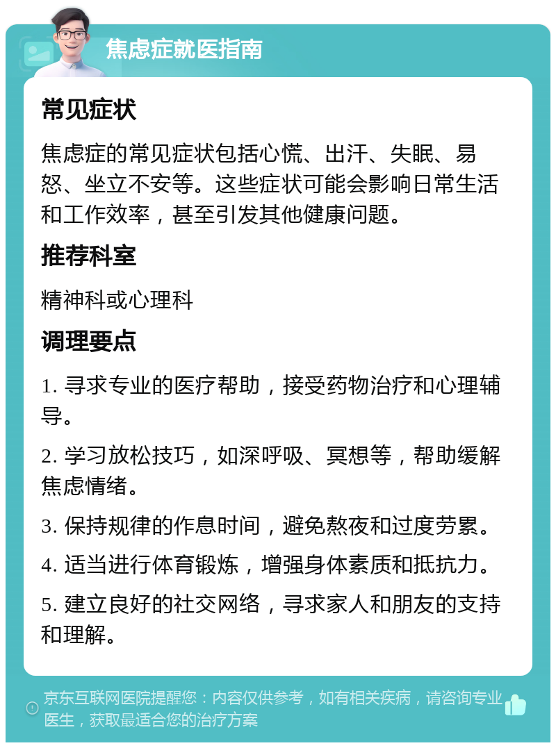 焦虑症就医指南 常见症状 焦虑症的常见症状包括心慌、出汗、失眠、易怒、坐立不安等。这些症状可能会影响日常生活和工作效率，甚至引发其他健康问题。 推荐科室 精神科或心理科 调理要点 1. 寻求专业的医疗帮助，接受药物治疗和心理辅导。 2. 学习放松技巧，如深呼吸、冥想等，帮助缓解焦虑情绪。 3. 保持规律的作息时间，避免熬夜和过度劳累。 4. 适当进行体育锻炼，增强身体素质和抵抗力。 5. 建立良好的社交网络，寻求家人和朋友的支持和理解。