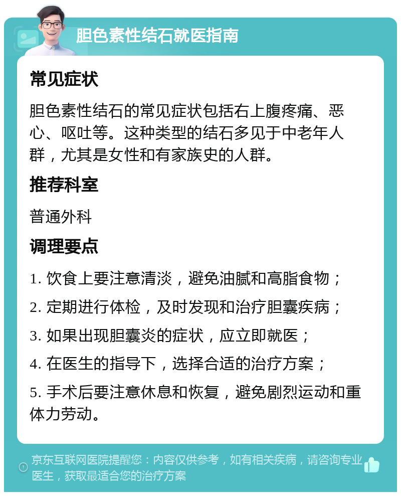 胆色素性结石就医指南 常见症状 胆色素性结石的常见症状包括右上腹疼痛、恶心、呕吐等。这种类型的结石多见于中老年人群，尤其是女性和有家族史的人群。 推荐科室 普通外科 调理要点 1. 饮食上要注意清淡，避免油腻和高脂食物； 2. 定期进行体检，及时发现和治疗胆囊疾病； 3. 如果出现胆囊炎的症状，应立即就医； 4. 在医生的指导下，选择合适的治疗方案； 5. 手术后要注意休息和恢复，避免剧烈运动和重体力劳动。