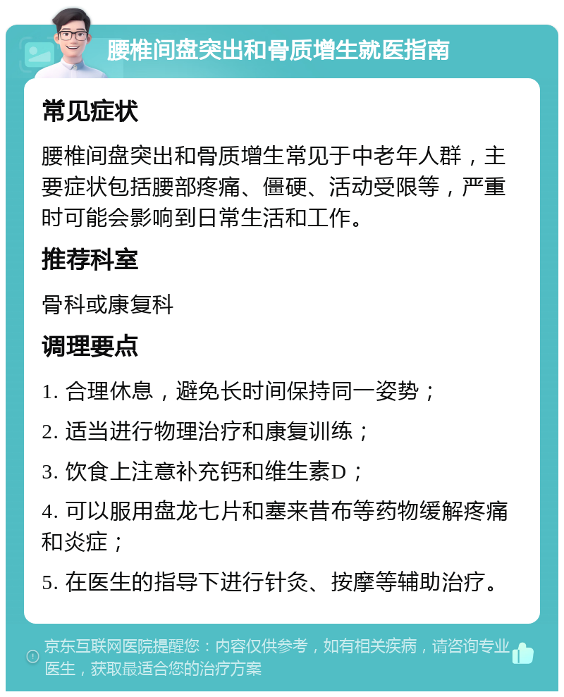 腰椎间盘突出和骨质增生就医指南 常见症状 腰椎间盘突出和骨质增生常见于中老年人群，主要症状包括腰部疼痛、僵硬、活动受限等，严重时可能会影响到日常生活和工作。 推荐科室 骨科或康复科 调理要点 1. 合理休息，避免长时间保持同一姿势； 2. 适当进行物理治疗和康复训练； 3. 饮食上注意补充钙和维生素D； 4. 可以服用盘龙七片和塞来昔布等药物缓解疼痛和炎症； 5. 在医生的指导下进行针灸、按摩等辅助治疗。